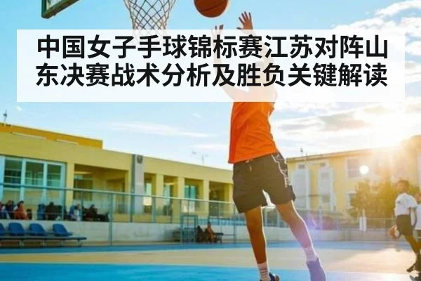 中国女子手球锦标赛江苏对阵山东决赛战术分析及胜负关键解读
