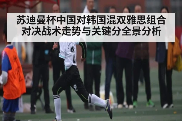 苏迪曼杯中国对韩国混双雅思组合对决战术走势与关键分全景分析
