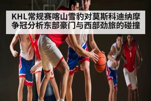 KHL常规赛喀山雪豹对莫斯科迪纳摩争冠分析东部豪门与西部劲旅的碰撞