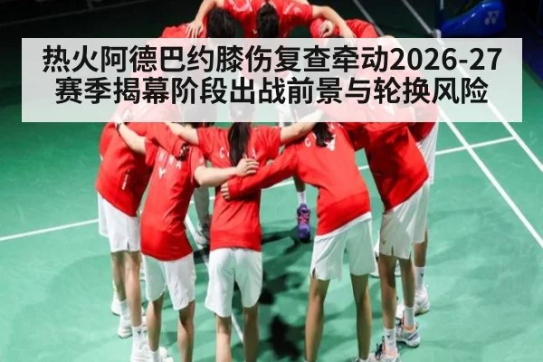 热火阿德巴约膝伤复查牵动2026-27赛季揭幕阶段出战前景与轮换风险